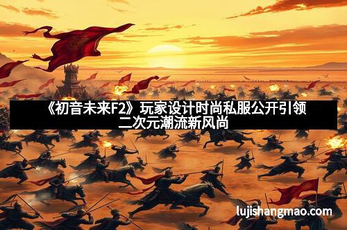 《初音未来F2》玩家设计时尚私服公开引领二次元潮流新风尚